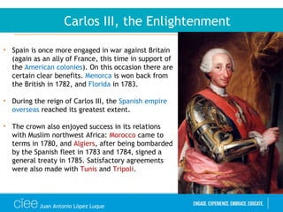 Juan Antonio López Luque
Carlos III, the Enlightenment
• Spain is once more engaged in war against Britain
(again as an ally of France, this time in support of
the American colonies). On this occasion there are
certain clear benefits. Menorca is won back from
the British in 1782, and Florida in 1783.
• During the reign of Carlos III, the Spanish empire
overseas reached its greatest extent.
• The crown also enjoyed success in its relations
with Muslim northwest Africa: Morocco came to
terms in 1780, and Algiers, after being bombarded
by the Spanish fleet in 1783 and 1784, signed a
general treaty in 1785. Satisfactory agreements
were also made with Tunis and Tripoli.
 
