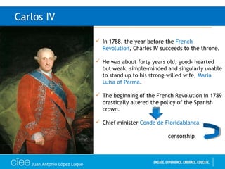 Juan Antonio López Luque
Carlos IV
 In 1788, the year before the French
Revolution, Charles IV succeeds to the throne.
 He was about forty years old, good- hearted
but weak, simple-minded and singularly unable
to stand up to his strong-willed wife, Maria
Luisa of Parma.
 The beginning of the French Revolution in 1789
drastically altered the policy of the Spanish
crown.
 Chief minister Conde de Floridablanca
censorship
 