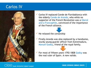 Juan Antonio López Luque
Carlos IV
 Carlos IV replaced Conde de Floridablanca with
the elderly Conde de Aranda, who while no
supporter of the French Revolution was a liberal
and a Francophile, convinced of the importance
of the French alliance.
 He relaxed the censorship
 Finally Aranda was also replaced by a handsome,
sturdy young guards' officer from Extremadura,
Manuel Godoy, friend of the royal family.
 For most of fifteen years 1792-1808 Godoy was
the real ruler of Spain. A new valido.
 