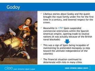 Juan Antonio López Luque
Godoy
 Libelous stories about Godoy and the queen
brought the royal family under fire for the first
time in a century, and lowered respect for the
crown.
 Meanwhile in 1797 Spain suspended
commercial restrictions within the Spanish
American empire, opening trade to neutral
nations (It was actually because of the British
naval blockade)
 This was a sign of Spain being incapable of
maintaining its pretended monopoly (a step
toward the ultimate independence of the
colonies)
 The financial situation continued to
deteriorate with riots in many cities
 
