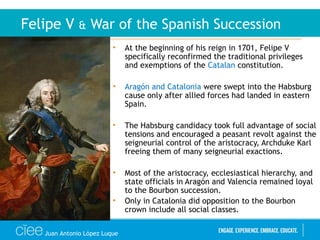 • At the beginning of his reign in 1701, Felipe V
specifically reconfirmed the traditional privileges
and exemptions of the Catalan constitution.
• Aragón and Catalonia were swept into the Habsburg
cause only after allied forces had landed in eastern
Spain.
• The Habsburg candidacy took full advantage of social
tensions and encouraged a peasant revolt against the
seigneurial control of the aristocracy, Archduke Karl
freeing them of many seigneurial exactions.
• Most of the aristocracy, ecclesiastical hierarchy, and
state officials in Aragón and Valencia remained loyal
to the Bourbon succession.
• Only in Catalonia did opposition to the Bourbon
crown include all social classes.
Felipe V & War of the Spanish Succession
Juan Antonio López Luque
 