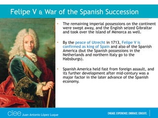 • The remaining imperial possessions on the continent
were swept away, and the English seized Gibraltar
and took over the island of Menorca as well.
• By the peace of Utrecht in 1713, Felipe V is
confirmed as king of Spain and also of the Spanish
America (but the Spanish possessions in the
Netherlands and northern Italy go to the
Habsburgs).
• Spanish America held fast from foreign assault, and
its further development after mid-century was a
major factor in the later advance of the Spanish
economy.
Felipe V & War of the Spanish Succession
Juan Antonio López Luque
 