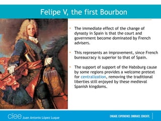Juan Antonio López Luque
Felipe V, the first Bourbon
• The immediate effect of the change of
dynasty in Spain is that the court and
government become dominated by French
advisers.
• This represents an improvement, since French
bureaucracy is superior to that of Spain.
• The support of support of the Habsburg cause
by some regions provides a welcome pretext
for centralization, removing the traditional
liberties still enjoyed by these medieval
Spanish kingdoms.
 