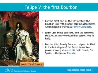 Juan Antonio López Luque
Felipe V, the first Bourbon
• For the most part of the 18th
century the
Bourbon link with France, signing agreements
which become known as Family Compacts.
• Spain uses these conflicts, and the resulting
treaties, mainly to secure her possessions in
Italy.
• But the third Family Compact, signed in 1761
in the last stages of the Seven Years' War,
proves a costly disaster. Its main result, for
Spain, is the loss of Florida.
Louis XIV of France
 