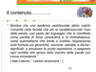 11
Il contenuto…………
“ Sembra che una epidemia pestilenziale abbia colpito
l’umanità nella facoltà che più la caratterizza,cioè l’uso
della parola, una peste del linguaggio che si manifesta
come perdita di forza conoscitiva e di immediatezza,
come automatismo che tende a livellare l’espressione
sulle formule più generiche, anonime, astratte, a diluire i
significati, a smussare le punte espressive, a spegnere
ogni scintilla che sprizzi dallo scontro delle parole con
nuove circostanze “
( Italo Calvino, “ Lezioni americane “ )
 