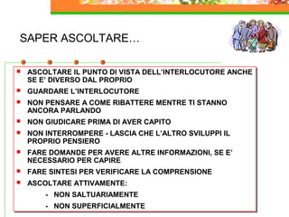 12
SAPER ASCOLTARE…
 ASCOLTARE IL PUNTO DI VISTA DELL’INTERLOCUTORE ANCHE
SE E’ DIVERSO DAL PROPRIO
 GUARDARE L’INTERLOCUTORE
 NON PENSARE A COME RIBATTERE MENTRE TI STANNO
ANCORA PARLANDO
 NON GIUDICARE PRIMA DI AVER CAPITO
 NON INTERROMPERE - LASCIA CHE L’ALTRO SVILUPPI IL
PROPRIO PENSIERO
 FARE DOMANDE PER AVERE ALTRE INFORMAZIONI, SE E’
NECESSARIO PER CAPIRE
 FARE SINTESI PER VERIFICARE LA COMPRENSIONE
 ASCOLTARE ATTIVAMENTE:
- NON SALTUARIAMENTE
- NON SUPERFICIALMENTE
 ASCOLTARE IL PUNTO DI VISTA DELL’INTERLOCUTORE ANCHE
SE E’ DIVERSO DAL PROPRIO
 GUARDARE L’INTERLOCUTORE
 NON PENSARE A COME RIBATTERE MENTRE TI STANNO
ANCORA PARLANDO
 NON GIUDICARE PRIMA DI AVER CAPITO
 NON INTERROMPERE - LASCIA CHE L’ALTRO SVILUPPI IL
PROPRIO PENSIERO
 FARE DOMANDE PER AVERE ALTRE INFORMAZIONI, SE E’
NECESSARIO PER CAPIRE
 FARE SINTESI PER VERIFICARE LA COMPRENSIONE
 ASCOLTARE ATTIVAMENTE:
- NON SALTUARIAMENTE
- NON SUPERFICIALMENTE
 