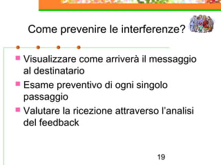 19
Come prevenire le interferenze?
 Visualizzare come arriverà il messaggio
al destinatario
 Esame preventivo di ogni singolo
passaggio
 Valutare la ricezione attraverso l’analisi
del feedback
 