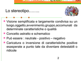 2
Lo stereotipo……..
 Visione semplificata e largamente condivisa su un
luogo,oggetto,avvenimento,gruppo,accomunati da
determinate caratteristiche o qualità
 Concetto astratto e schematico
 Può essere : neutrale - positivo – negativo
 Caricatura o inversione di caratteristiche positive
esasperate a punto tale da diventare detestabili o
ridicole
 