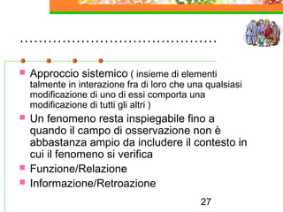 27
……………………………………
 Approccio sistemico ( insieme di elementi
talmente in interazione fra di loro che una qualsiasi
modificazione di uno di essi comporta una
modificazione di tutti gli altri )
 Un fenomeno resta inspiegabile fino a
quando il campo di osservazione non è
abbastanza ampio da includere il contesto in
cui il fenomeno si verifica
 Funzione/Relazione
 Informazione/Retroazione
 