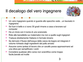 3
Il decalogo del vero ingegnere
 Un vero ingegnere quando si guarda allo specchio vede…un laureato in
ingegneria
 Se fuori è bello e ci sono 30 gradi rimane a casa a lavorare sul
computer
 Ha un micio con il nome di uno scienziato
 Ride alle barzellette sui matematici ma non a quelle sugli ingegneri
 Traduce direttamente l’italiano in formato binario
 Sa derivare il flusso dell’acqua della vasca da bagno ed integrare il
volume richiesto dagli ingredienti del pollo arrosto
 Assume come ipotesi di lavoro che un cavallo possa approssimarsi ad
una sfera per semplificare i conti
 Considera qualsiasi altro corso non scientifico come troppo
facile,banale ed inutile
 