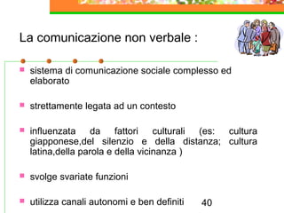 40
La comunicazione non verbale :
 sistema di comunicazione sociale complesso ed
elaborato
 strettamente legata ad un contesto
 influenzata da fattori culturali (es: cultura
giapponese,del silenzio e della distanza; cultura
latina,della parola e della vicinanza )
 svolge svariate funzioni
 utilizza canali autonomi e ben definiti
 