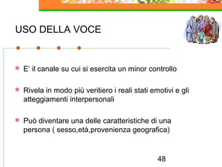 48
USO DELLA VOCE
 E’ il canale su cui si esercita un minor controllo
 Rivela in modo più veritiero i reali stati emotivi e gli
atteggiamenti interpersonali
 Può diventare una delle caratteristiche di una
persona ( sesso,età,provenienza geografica)
 