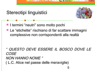5
Stereotipi linguistici
 I termini “neutri” sono molto pochi
 Le “etichette” rischiano di far scattare immagini
complessive non corrispondenti alla realtà
“ QUESTO DEVE ESSERE IL BOSCO DOVE LE
COSE
NON HANNO NOME “
( L.C. Alice nel paese delle meraviglie)
 