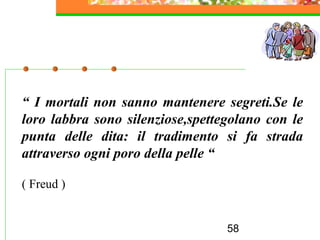 58
“ I mortali non sanno mantenere segreti.Se le
loro labbra sono silenziose,spettegolano con le
punta delle dita: il tradimento si fa strada
attraverso ogni poro della pelle “
( Freud )
 