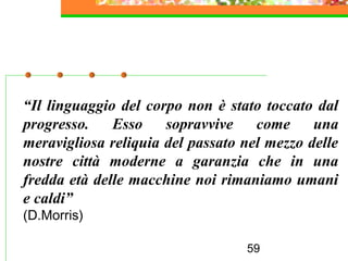 59
“Il linguaggio del corpo non è stato toccato dal
progresso. Esso sopravvive come una
meravigliosa reliquia del passato nel mezzo delle
nostre città moderne a garanzia che in una
fredda età delle macchine noi rimaniamo umani
e caldi”
(D.Morris)
 