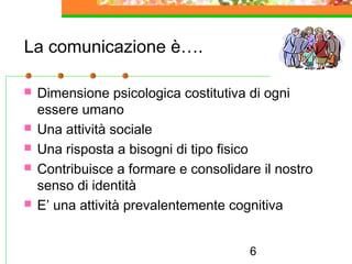 6
La comunicazione è….
 Dimensione psicologica costitutiva di ogni
essere umano
 Una attività sociale
 Una risposta a bisogni di tipo fisico
 Contribuisce a formare e consolidare il nostro
senso di identità
 E’ una attività prevalentemente cognitiva
 