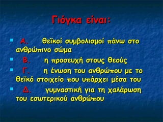 Γιόγκα είναι:Γιόγκα είναι:
     Α.Α.    θεϊκοί συμβολισμοί πάνω στο    θεϊκοί συμβολισμοί πάνω στο
ανθρώπινο σώμαανθρώπινο σώμα
     Β.Β.    η προσευχή στους θεούς    η προσευχή στους θεούς
     Γ.Γ.    η ένωση του ανθρώπου με το    η ένωση του ανθρώπου με το
θεϊκό στοιχείο που υπάρχει μέσα τουθεϊκό στοιχείο που υπάρχει μέσα του
     Δ. Δ.    γυμναστική για τη χαλάρωση   γυμναστική για τη χαλάρωση
του εσωτερικού ανθρώπουτου εσωτερικού ανθρώπου
 