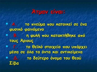 Άτμαν είναι:Άτμαν είναι:
     Α. Α.    το πνεύμα που κατοικεί σε ένα   το πνεύμα που κατοικεί σε ένα
φυσικό φαινόμενοφυσικό φαινόμενο
     Β. Β.    η φυλή που κατακτήθηκε από   η φυλή που κατακτήθηκε από
τους Άριουςτους Άριους
     Γ.Γ.    το θεϊκό στοιχείο που υπάρχει    το θεϊκό στοιχείο που υπάρχει
μέσα σε όλα τα όντα και αντικείμεναμέσα σε όλα τα όντα και αντικείμενα
     Δ.Δ.    το δεύτερο όνομα του θεού    το δεύτερο όνομα του θεού
ΣίβαΣίβα
 
