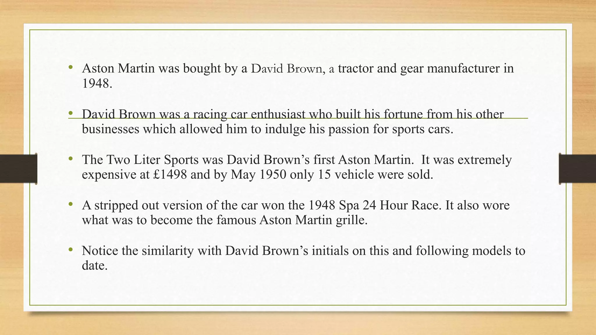 • Aston Martin was bought by a David Brown, a tractor and gear manufacturer in
1948.
• David Brown was a racing car enthusiast who built his fortune from his other
businesses which allowed him to indulge his passion for sports cars.
• The Two Liter Sports was David Brown’s first Aston Martin. It was extremely
expensive at £1498 and by May 1950 only 15 vehicle were sold.
• A stripped out version of the car won the 1948 Spa 24 Hour Race. It also wore
what was to become the famous Aston Martin grille.
• Notice the similarity with David Brown’s initials on this and following models to
date.
 