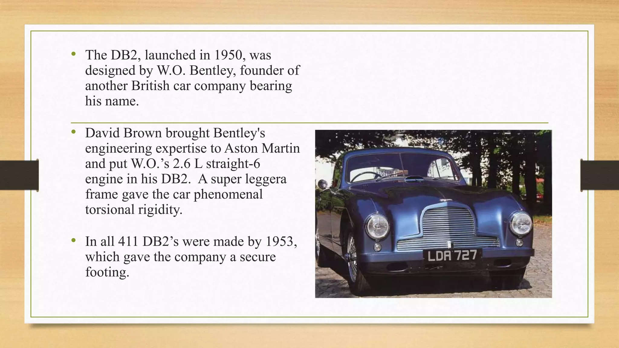 • The DB2, launched in 1950, was
designed by W.O. Bentley, founder of
another British car company bearing
his name.
• David Brown brought Bentley's
engineering expertise to Aston Martin
and put W.O.’s 2.6 L straight-6
engine in his DB2. A super leggera
frame gave the car phenomenal
torsional rigidity.
• In all 411 DB2’s were made by 1953,
which gave the company a secure
footing.
 