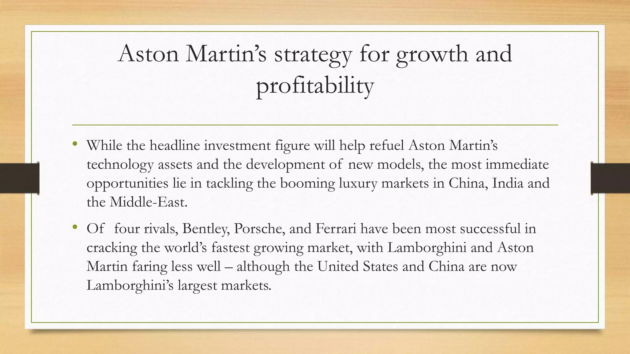 Aston Martin’s strategy for growth and
profitability
• While the headline investment figure will help refuel Aston Martin’s
technology assets and the development of new models, the most immediate
opportunities lie in tackling the booming luxury markets in China, India and
the Middle-East.
• Of four rivals, Bentley, Porsche, and Ferrari have been most successful in
cracking the world’s fastest growing market, with Lamborghini and Aston
Martin faring less well – although the United States and China are now
Lamborghini’s largest markets.
 