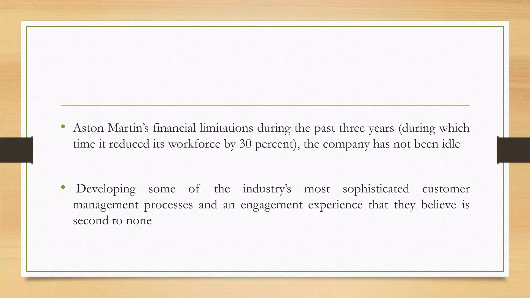 • Aston Martin’s financial limitations during the past three years (during which
time it reduced its workforce by 30 percent), the company has not been idle
• Developing some of the industry’s most sophisticated customer
management processes and an engagement experience that they believe is
second to none
 