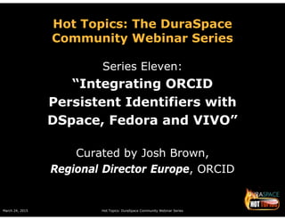 March 24, 2015 Hot Topics: DuraSpace Community Webinar Series
Hot Topics: The DuraSpace
Community Webinar Series
Series Eleven:
“Integrating ORCID
Persistent Identifiers with
DSpace, Fedora and VIVO”
Curated by Josh Brown,
Regional Director Europe, ORCID
 
