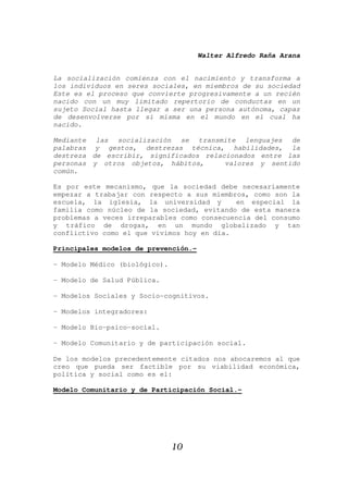 Walter Alfredo Raña Arana
10
La socialización comienza con el nacimiento y transforma a
los individuos en seres sociales, en miembros de su sociedad
Este es el proceso que convierte progresivamente a un recién
nacido con un muy limitado repertorio de conductas en un
sujeto Social hasta llegar a ser una persona autónoma, capaz
de desenvolverse por si misma en el mundo en el cual ha
nacido.
Mediante las socialización se transmite lenguajes de
palabras y gestos, destrezas técnica, habilidades, la
destreza de escribir, significados relacionados entre las
personas y otros objetos, hábitos, valores y sentido
común.
Es por este mecanismo, que la sociedad debe necesariamente
empezar a trabajar con respecto a sus miembros, como son la
escuela, la iglesia, la universidad y en especial la
familia como núcleo de la sociedad, evitando de esta manera
problemas a veces irreparables como consecuencia del consumo
y tráfico de drogas, en un mundo globalizado y tan
conflictivo como el que vivimos hoy en día.
Principales modelos de prevención.-
- Modelo Médico (biológico).
- Modelo de Salud Pública.
- Modelos Sociales y Socio-cognitivos.
- Modelos integradores:
- Modelo Bio-psico-social.
- Modelo Comunitario y de participación social.
De los modelos precedentemente citados nos abocaremos al que
creo que pueda ser factible por su viabilidad económica,
política y social como es el:
Modelo Comunitario y de Participación Social.-
 