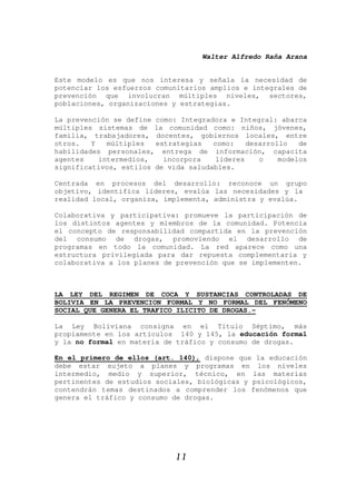 Walter Alfredo Raña Arana
11
Este modelo es que nos interesa y señala la necesidad de
potenciar los esfuerzos comunitarios amplios e integrales de
prevención que involucran múltiples niveles, sectores,
poblaciones, organizaciones y estrategias.
La prevención se define como: Integradora e Integral: abarca
múltiples sistemas de la comunidad como: niños, jóvenes,
familia, trabajadores, docentes, gobiernos locales, entre
otros. Y múltiples estrategias como: desarrollo de
habilidades personales, entrega de información, capacita
agentes intermedios, incorpora líderes o modelos
significativos, estilos de vida saludables.
Centrada en procesos del desarrollo: reconoce un grupo
objetivo, identifica líderes, evalúa las necesidades y la
realidad local, organiza, implementa, administra y evalúa.
Colaborativa y participativa: promueve la participación de
los distintos agentes y miembros de la comunidad. Potencia
el concepto de responsabilidad compartida en la prevención
del consumo de drogas, promoviendo el desarrollo de
programas en todo la comunidad. La red aparece como una
estructura privilegiada para dar repuesta complementaria y
colaborativa a los planes de prevención que se implementen.
LA LEY DEL REGIMEN DE COCA Y SUSTANCIAS CONTROLADAS DE
BOLIVIA EN LA PREVENCION FORMAL Y NO FORMAL DEL FENÓMENO
SOCIAL QUE GENERA EL TRAFICO ILICITO DE DROGAS.-
La Ley Boliviana consigna en el Título Séptimo, más
propiamente en los artículos 140 y 145, la educación formal
y la no formal en materia de tráfico y consumo de drogas.
En el primero de ellos (art. 140), dispone que la educación
debe estar sujeto a planes y programas en los niveles
intermedio, medio y superior, técnico, en las materias
pertinentes de estudios sociales, biológicas y psicológicos,
contendrán temas destinados a comprender los fenómenos que
genera el tráfico y consumo de drogas.
 