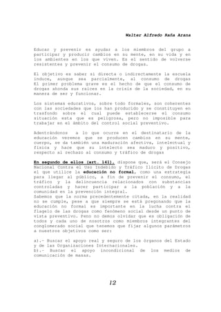 Walter Alfredo Raña Arana
12
Educar y prevenir es ayudar a los miembros del grupo a
participar y producir cambios en su mente, en su vida y en
los ambientes en los que viven. Es el sentido de volverse
resistentes y prevenir el consumo de drogas.
El objetivo es saber si directa o indirectamente la escuela
induce, aunque sea parcialmente, al consumo de drogas
El primer problema grave es el hecho de que el consumo de
drogas ahonda sus raíces en la crisis de la sociedad, en su
manera de ser y funcionar.
Los sistemas educativos, sobre todo formales, son coherentes
con las sociedades que los han producido y se constituyen en
trasfondo sobre el cual puede establecerse el consumo
situación esta que es peligrosa, pero no imposible para
trabajar en el ámbito del control social preventivo.
Adentrándonos a lo que ocurre en el destinatario de la
educación veremos que se producen cambios en su mente,
cuerpo, se da también una maduración afectiva, intelectual y
física y hace que su intelecto sea maduro y positivo,
respecto al rechazo al consumo y tráfico de drogas
En segundo de ellos (art. 141), dispone que, será el Consejo
Nacional Contra el Uso Indebido y Tráfico Ilícito de Drogas
el que utilice la educación no formal, como una estrategia
para llegar al público, a fin de prevenir el consumo, el
tráfico y la delincuencia relacionados con substancias
controladas y hacer participar a la población y a la
comunidad en la prevención integral.
Sabemos que la norma precedentemente citada, en la realidad
no se cumple, pese a que siempre se está pregonando que la
educación no formal es importante en la lucha contra el
flagelo de las drogas como fenómeno social desde un punto de
vista preventivo. Peno no demos olvidar que es obligación de
todos y cada uno de nosotros como miembros integrantes del
conglomerado social que tenemos que fijar algunos parámetros
a nuestros objetivos como ser:
a).- Buscar el apoyo real y seguro de los órganos del Estado
y de las Organizaciones Internacionales.
b).- Buscar el apoyo incondicional de los medios de
comunicación de masas.
 
