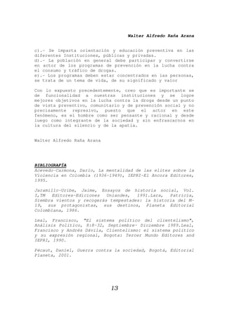 Walter Alfredo Raña Arana
13
c).- Se imparta orientación y educación preventiva en las
diferentes Instituciones, públicas y privadas.
d).- La población en general debe participar y convertirse
en actor de los programas de prevención en la lucha contra
el consumo y tráfico de drogas.
e).- Los programas deben estar concentrados en las personas,
se trata de un tema de vida, de su significado y valor
Con lo expuesto precedentemente, creo que es importante se
de funcionalidad a nuestras instituciones y se logre
mejores objetivos en la lucha contra la droga desde un punto
de vista preventivo, comunitario y de prevención social y no
precisamente represivo, puesto que el actor en este
fenómeno, es el hombre como ser pensante y racional y desde
luego como integrante de la sociedad y sin enfrascarnos en
la cultura del silencio y de la apatía.
Walter Alfredo Raña Arana
BIBLIOGRAFÍA
Acevedo-Carmona, Darío, La mentalidad de las elites sobre la
Violencia en Colombia (1936-1949), IEPRI-El Ancora Editores,
1995.
Jaramillo-Uribe, Jaime, Ensayos de historia social, Vol.
I,TM Editores-Ediciones Uniandes, 1991.Lara, Patricia,
Siembra vientos y recogerás tempestades: la historia del M-
19, sus protagonistas, sus destinos, Planeta Editorial
Colombiana, 1986.
Leal, Francisco, "El sistema político del clientelismo",
Análisis Político, 8:8-32, Septiembre- Diciembre 1989.Leal,
Francisco y Andrés Dávila, Clientelismo: el sistema político
y su expresión regional, Bogota: Tercer Mundo Editores and
IEPRI, 1990.
Pécaut, Daniel, Guerra contra la sociedad, Bogotá, Editorial
Planeta, 2001.
 