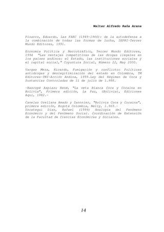 Walter Alfredo Raña Arana
14
Pizarro, Eduardo, Las FARC (1949-1966): de la autodefensa a
la combinación de todas las formas de lucha, IEPRI-Tercer
Mundo Editores, 1991.
Economía Política y Narcotráfico, Tercer Mundo Editores,
1994 “Las ventajas competitivas de las drogas ilegales en
los países andinos: el Estado, las instituciones sociales y
el capital social,” Coyuntura Social, Número 22, May 2000.
Vargas Meza, Ricardo, Fumigación y conflicto: Políticas
antidrogas y deslegitimización del estado en Colombia, TM
Editores-TNI-Acción Andina, 1999.Ley del Régimen de Coca y
Sustancias Controladas de 11 de julio de l.988.
-Bascopé Aspiazu René, “La veta Blanca Coca y Cocaína en
Bolivia”, Primera edición, La Paz, (Bolivia), Ediciones
Aquí, 1982.-
Canelas Orellana Amado y Zannnier, “Bolivia Coca y Cocaína”,
primera edición, Bogotá Colombia, Nelly, l.969.-
Uzcategui Díaz, Rafael (1999) Analogía del Fenómeno
Económico y del Fenómeno Social. Coordinación de Extensión
de la Facultad de Ciencias Económicas y Sociales.
 