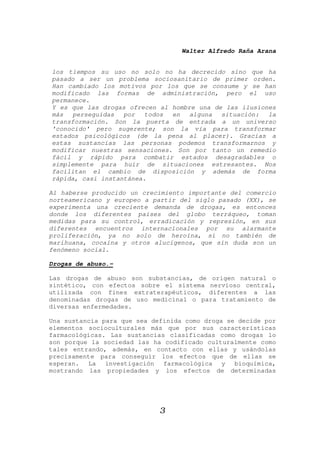 Walter Alfredo Raña Arana
3
los tiempos su uso no solo no ha decrecido sino que ha
pasado a ser un problema sociosanitario de primer orden.
Han cambiado los motivos por los que se consume y se han
modificado las formas de administración, pero el uso
permanece.
Y es que las drogas ofrecen al hombre una de las ilusiones
más perseguidas por todos en alguna situación: la
transformación. Son la puerta de entrada a un universo
'conocido' pero sugerente; son la vía para transformar
estados psicológicos (de la pena al placer). Gracias a
estas sustancias las personas podemos transformarnos y
modificar nuestras sensaciones. Son por tanto un remedio
fácil y rápido para combatir estados desagradables o
simplemente para huir de situaciones estresantes. Nos
facilitan el cambio de disposición y además de forma
rápida, casi instantánea.
Al haberse producido un crecimiento importante del comercio
norteamericano y europeo a partir del siglo pasado (XX), se
experimenta una creciente demanda de drogas, es entonces
donde los diferentes países del globo terráqueo, toman
medidas para su control, erradicación y represión, en sus
diferentes encuentros internacionales por su alarmante
proliferación, ya no solo de heroína, si no también de
marihuana, cocaína y otros alucígenos, que sin duda son un
fenómeno social.
Drogas de abuso.-
Las drogas de abuso son substancias, de origen natural o
sintético, con efectos sobre el sistema nervioso central,
utilizada con fines extraterapéuticos, diferentes a las
denominadas drogas de uso medicinal o para tratamiento de
diversas enfermedades.
Una sustancia para que sea definida como droga se decide por
elementos socioculturales más que por sus características
farmacológicas. Las sustancias clasificadas como drogas lo
son porque la sociedad las ha codificado culturalmente como
tales entrando, además, en contacto con ellas y usándolas
precisamente para conseguir los efectos que de ellas se
esperan. La investigación farmacológica y bioquímica,
mostrando las propiedades y los efectos de determinadas
 