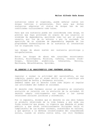 Walter Alfredo Raña Arana
4
sustancias sobre el organismo, puede señalar cuáles son
drogas teóricas o potenciales. Pero para que dichas
sustancias adquieran el status de drogas han de ser
codificadas culturalmente como tales.
Para que una sustancia pueda ser considerada como droga, es
preciso que haya provocado en alguno de sus usuarios un
síndrome de dependencia, percibido como tal por el propio
usuario, por los de su entorno o por la sociedad. La
aparición de un síndrome de dependencia depende de las
propiedades farmacológicas de la sustancia al interactuar
con un organismo vivo.
Las drogas de abuso suelen ser sustancia psicotropa y
estupefacientes.
Entre las drogas de abuso más conocidas encontramos:
Alcohol, Alucinógenos, Nicotina, Cafeína, Cocaína (Crak-
Droga), Esteroides anabólicos, Inhalantes, Heroína,
Marihuana, Metanfetamina, Opioides.
EL DERECHO Y EL NARCOTRÁFICO COMO FENÓMENO SOCIAL.-
Legislar o normar la actividad del narcotráfico, es muy
complejo, puesto que el mismo delito en sí constituye una
complejidad de hechos y fenómenos sociales.
Debemos saber que el derecho tiene como objeto el regular
las actividades del hombre en sociedad.
El derecho como fenómeno social se encuentra en constante
evolución en relación con la evolución de la sociedad. El
derecho adapta continuamente sus reglas a las nuevas
relaciones sociales jurídicas y económicas.
Por lo expuesto, diremos que el derecho es una obra humana
un producto objetivado de la vida humana y por ende una
forma normativa que posee, la vigencia que demanda el poder
público y que están intencionalmente dirigidas hacia el
cumplimiento de las mismas (normas), sustentados en valores,
y que apuntan a la defensa incuestionable del conglomerado
social, cuando se atenta contra este, con otro fenómeno
 