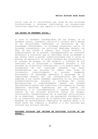 Walter Alfredo Raña Arana
5
social como es el narcotráfico que surge de una actividad
correlacionada a intereses individuales con proyecciones
colectivos negativos, que importa a la Semiótica estudiarlo.
LAS DROGAS UN FENÓMENO SOCIAL.-
Si bien el fenómeno contemporáneo de las drogas, es un
fenómeno social, económico, político y jurídico que a menudo
se ha diseccionado formulando la existencia de dos
sociedades enfrentadas: la sociedad productora contra la
sociedad consumidora, las políticas adoptadas durante los
años 90 han venido a superar esta visión estática y
simplificadora de un proceso interdependiente en constante
movimiento y evolución que no distingue entre sociedades y
que afecta tanto a países industrializados como a otros en
proceso de desarrollo. El propio fenómeno del narcotráfico y
el consumo de drogas, el más dinámico y flexible de los
conocidos en la actualidad y sumamente sensible a los
dictados de la política internacional -a su propio medio- es
susceptible de ser analizado mediante las leyes
termodinámicas que estudian el cambio como forma de
interpretar científicamente un proceso sumamente
perturbador. El paradigma ambiental o paradigma de la
complejidad permite así una interpretación del mundo
adaptada a los nuevos esquemas imperantes en las relaciones
económico-políticas, sociales y jurídicas del actual
Neoliberalismo y simultáneamente supone una novedad
epistemológica puesto que disecciona críticamente el sistema
imperante aportando sugerencias que se ajustan con
coherencia a la interdependencia y suponen una crítica
radical de las actuales políticas contra las drogas,
continuistas, homogenizadores de la realidad socio-cultural
de la Humanidad, basadas en una percepción etnocéntrica y
en la cosmovisión política de la Guerra Fría pues adapta los
esquemas de enfrentamiento ideológico de aquella época a un
mundo mucho más complejo y dinámico y a una realidad que
contiene muy diversos matices.
FACTORES SOCIALES QUE INCIDEN EN ACTIVIDAD ILICITA DE LAS
DROGAS.-
 