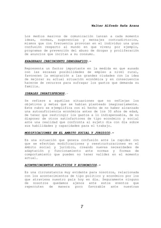 Walter Alfredo Raña Arana
7
Los medios masivos de comunicación lanzan a cada momento
ideas, normas, sugerencias y mensajes contradictorios,
mismos que con frecuencia provocan en el individuo una gran
confusión respecto al mundo en que viven; por ejemplo,
programas de prevención del abuso de drogas y proliferación
de anuncios que incitan a su consumo.
EXAGERADO CRECIMIENTO DEMOGRAFICO.-
Representa un factor importante en la medida en que aunado
con las escasas posibilidades de empleo a nivel rural,
favorecen la emigración a las grandes ciudades con la idea
de mejorar su actual situación económica y en consecuencia
hacerse de recursos para sufragar los gastos que demanda su
familia.
IDEALES INSATISFECHOS.-
Se refiere a aquéllas situaciones que no reflejan los
objetivos y metas que se habían planteado imaginariamente.
Este rubro se ejemplifica con el hecho de no haber alcanzado
una autosuficiencia económica antes de los 30 años de edad,
de tener que restringir los gastos a lo indispensable, de no
disponer de otros satisfactores de tipo económico y social
ante una realidad que confronta al sujeto día con día sobre
sus habilidades y capacidades para el trabajo.
MODIFICACIONES EN EL AMBITO SOCIAL Y JURIDICO.-
Es una situación que genera confusión ante la rapidez con
que se efectúan modificaciones y reestructuraciones en el
ámbito social y jurídico, creando nuevas necesidades de
adaptación y funcionamiento ante normas y formas de
comportamiento que pueden no tener validez en el momento
actual.
ACONTECIMIENTOS POLITICOS Y ECONOMICOS.-
Es una circunstancia muy evidente para nosotros, relacionada
con los acontecimientos de tipo político y económico por los
que atraviesa nuestro país hoy en día. Seguramente ninguno
de nosotros quedamos ajenos ante estos eventos que
repercuten de manera poco favorable ante nuestras
 