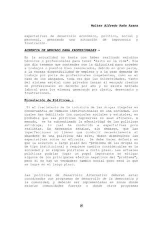 Walter Alfredo Raña Arana
8
expectativas de desarrollo económico, político, social y
personal, generando una situación de impotencia y
frustración.
AUSENCIA DE MERCADO PARA PROFESIONALES.-
En la actualidad no basta con haber realizado estudios
técnicos o profesionales para tener "éxito en la vida". Día
con día tenemos que contender con la dificultad para acceder
a trabajos o puestos bien remunerados, debido en gran parte,
a la escasa disponibilidad de empleos y a la gran demanda de
trabajo por parte de profesionales competentes, como es el
caso de los abogados, toda ves que las Universidades, tanto
del sistema estatal como privados lanzan al mercado cientos
de profesionales en derecho por año y no existe mercado
laboral para los mismos; generando por cierto, desencanto y
frustraciones.
Formulación de Políticas.-
Si el crecimiento de la industria de las drogas ilegales es
consecuencia de cambios institucionales en una sociedad, los
cuales han debilitado los controles sociales y estatales, es
probable que las políticas represivas no sean eficaces. A
menudo, se ha sobrestimado la efectividad de las políticas
antidroga, lo cual ha conducido a expectativas poco
realistas. Es necesario señalar, sin embargo, que las
imperfecciones no tienen que conducir necesariamente al
abandono de una política; más bien, deben disminuirse las
expectativas sobre su eficacia. Se debe hacer énfasis en
que la solución a largo plazo del “problema de las drogas es
de tipo institucional y requiere cambios considerables en la
sociedad y no simples políticas a corto plazo. Las actuales
políticas podrían jugar un papel importante en mitigar
algunos de los principales efectos negativos del “problema”,
pero si no hay un verdadero cambio social poco será lo que
se logre en el largo plazo.
Las políticas de Desarrollo Alternativo deberán estar
coordinadas con programas de desarrollo de la democracia y
la comunidad, y deberán ser implementadas en zonas donde
existan comunidades fuertes o donde otros programas
 
