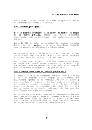 Walter Alfredo Raña Arana
9
contribuyan a su desarrollo. Sólo este enfoque resultará en
un verdadero Desarrollo Alternativo.
Bien Jurídico protegido.-
El bien jurídico protegido en el delito de tráfico de drogas
es la salud pública, término que tiene diferentes
acepciones, según la disciplina a que pertenezca quien lo
defina.
Según la OMS, la salud es un estado de completo bienestar
físico, mental y social, y no ha de entenderse solamente
como la ausencia de afecciones o enfermedades.
En materia de delitos de narcotráfico se tiene que, el bien
jurídico tutelado, radica en la protección de la sociedad,
al Estado, la salud, la moral y la dignidad.
Por intermedio de la justicia y la cohercibilidad de la Ley,
se cumple una función social preventiva y represiva, cuyo
fin supremo es la de proteger a la sociedad en su conjunto
para su pacífica convivencia, en goce de salud.
Socialización como forma de control preventivo.-
La socialización es el mecanismo Socio-Cultural básico por
el cual un conjunto social asegura su continuidad. Los
principales agentes de la socialización son los padres y
otros miembros de la familia, las instituciones educativas y
los medios de comunicación social . Por lo general, ellos
cumplen la función de trasmitir a los niños los valores y
las creencias de su mundo socio-cultural. Así como los
significados otorgados en su mundo.
Es un tema que esta relacionado con la endoculturación. Todo
individuo es social, es decir se integran a la cultura y la
sociedad tanto como la cultura lo integra a él, esto
significa que la persona puede ser integrada en el submundo
de las drogas desde un punto de vista negativo.
 