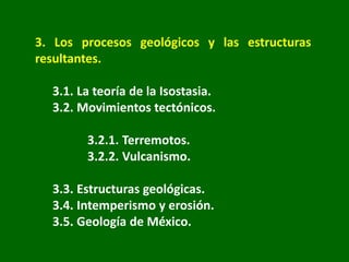 3. Los procesos geológicos y las estructuras
resultantes.
3.1. La teoría de la Isostasia.
3.2. Movimientos tectónicos.
3.2.1. Terremotos.
3.2.2. Vulcanismo.
3.3. Estructuras geológicas.
3.4. Intemperismo y erosión.
3.5. Geología de México.
 