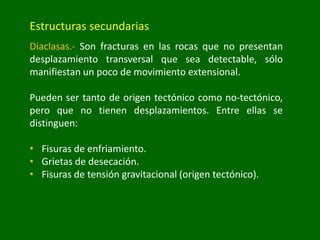 Estructuras secundarias
Diaclasas.- Son fracturas en las rocas que no presentan
desplazamiento transversal que sea detectable, sólo
manifiestan un poco de movimiento extensional.
Pueden ser tanto de origen tectónico como no-tectónico,
pero que no tienen desplazamientos. Entre ellas se
distinguen:
• Fisuras de enfriamiento.
• Grietas de desecación.
• Fisuras de tensión gravitacional (origen tectónico).
 
