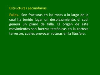 Estructuras secundarias
Fallas.- Son fracturas en las rocas a lo largo de la
cual ha tenido lugar un desplazamiento, el cual
genera un plano de falla. El origen de este
movimientos son fuerzas tectónicas en la corteza
terrestre, cuales provocan roturas en la litosfera.
 