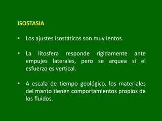 ISOSTASIA
• Los ajustes isostáticos son muy lentos.
• La litosfera responde rígidamente ante
empujes laterales, pero se arquea si el
esfuerzo es vertical.
• A escala de tiempo geológico, los materiales
del manto tienen comportamientos propios de
los fluidos.
 