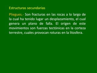 Estructuras secundarias
Pliegues.- Son fracturas en las rocas a lo largo de
la cual ha tenido lugar un desplazamiento, el cual
genera un plano de falla. El origen de este
movimientos son fuerzas tectónicas en la corteza
terrestre, cuales provocan roturas en la litosfera.
 