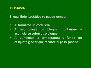 ISOSTASIA
El equilibrio isostático se puede romper:
• Al formarse un cordillera.
• Al erosionarse un bloque montañoso y
acumularse sobre otro bloque.
• Al aumentar la temperatura y fundir un
casquete glaciar que recubre el peso ganado.
 