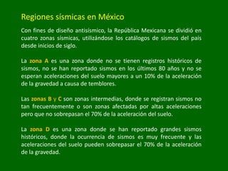 Regiones sísmicas en México
Con fines de diseño antisísmico, la República Mexicana se dividió en
cuatro zonas sísmicas, utilizándose los catálogos de sismos del país
desde inicios de siglo.
La zona A es una zona donde no se tienen registros históricos de
sismos, no se han reportado sismos en los últimos 80 años y no se
esperan aceleraciones del suelo mayores a un 10% de la aceleración
de la gravedad a causa de temblores.
Las zonas B y C son zonas intermedias, donde se registran sismos no
tan frecuentemente o son zonas afectadas por altas aceleraciones
pero que no sobrepasan el 70% de la aceleración del suelo.
La zona D es una zona donde se han reportado grandes sismos
históricos, donde la ocurrencia de sismos es muy frecuente y las
aceleraciones del suelo pueden sobrepasar el 70% de la aceleración
de la gravedad.
 