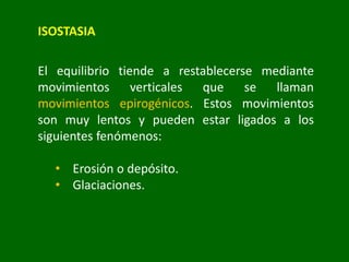 ISOSTASIA
El equilibrio tiende a restablecerse mediante
movimientos verticales que se llaman
movimientos epirogénicos. Estos movimientos
son muy lentos y pueden estar ligados a los
siguientes fenómenos:
• Erosión o depósito.
• Glaciaciones.
 