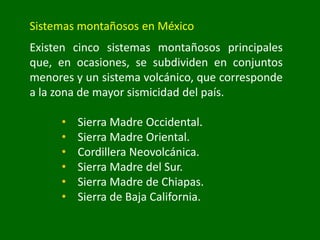 Sistemas montañosos en México
Existen cinco sistemas montañosos principales
que, en ocasiones, se subdividen en conjuntos
menores y un sistema volcánico, que corresponde
a la zona de mayor sismicidad del país.
• Sierra Madre Occidental.
• Sierra Madre Oriental.
• Cordillera Neovolcánica.
• Sierra Madre del Sur.
• Sierra Madre de Chiapas.
• Sierra de Baja California.
 