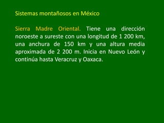 Sistemas montañosos en México
Sierra Madre Oriental. Tiene una dirección
noroeste a sureste con una longitud de 1 200 km,
una anchura de 150 km y una altura media
aproximada de 2 200 m. Inicia en Nuevo León y
continúa hasta Veracruz y Oaxaca.
 
