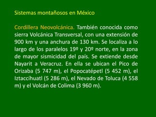 Sistemas montañosos en México
Cordillera Neovolcánica. También conocida como
sierra Volcánica Transversal, con una extensión de
900 km y una anchura de 130 km. Se localiza a lo
largo de los paralelos 19º y 20º norte, en la zona
de mayor sismicidad del país. Se extiende desde
Nayarit a Veracruz. En ella se ubican el Pico de
Orizaba (5 747 m), el Popocatépetl (5 452 m), el
Iztaccíhuatl (5 286 m), el Nevado de Toluca (4 558
m) y el Volcán de Colima (3 960 m).
 