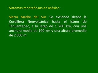 Sistemas montañosos en México
Sierra Madre del Sur. Se extiende desde la
Cordillera Neovolcánica hasta el istmo de
Tehuantepec, a lo largo de 1 200 km, con una
anchura media de 100 km y una altura promedio
de 2 000 m.
 